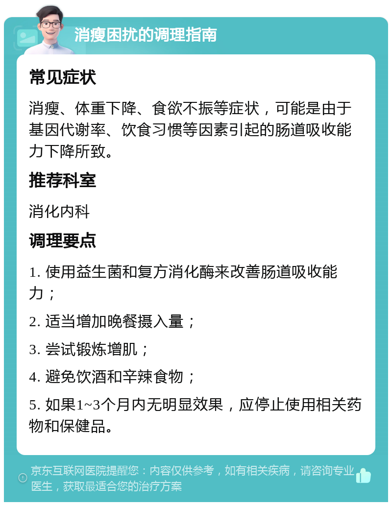 消瘦困扰的调理指南 常见症状 消瘦、体重下降、食欲不振等症状，可能是由于基因代谢率、饮食习惯等因素引起的肠道吸收能力下降所致。 推荐科室 消化内科 调理要点 1. 使用益生菌和复方消化酶来改善肠道吸收能力； 2. 适当增加晚餐摄入量； 3. 尝试锻炼增肌； 4. 避免饮酒和辛辣食物； 5. 如果1~3个月内无明显效果，应停止使用相关药物和保健品。