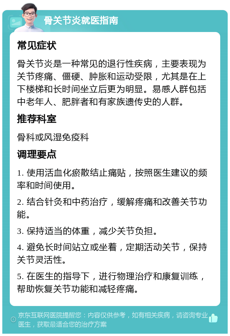 骨关节炎就医指南 常见症状 骨关节炎是一种常见的退行性疾病，主要表现为关节疼痛、僵硬、肿胀和运动受限，尤其是在上下楼梯和长时间坐立后更为明显。易感人群包括中老年人、肥胖者和有家族遗传史的人群。 推荐科室 骨科或风湿免疫科 调理要点 1. 使用活血化瘀散结止痛贴，按照医生建议的频率和时间使用。 2. 结合针灸和中药治疗，缓解疼痛和改善关节功能。 3. 保持适当的体重，减少关节负担。 4. 避免长时间站立或坐着，定期活动关节，保持关节灵活性。 5. 在医生的指导下，进行物理治疗和康复训练，帮助恢复关节功能和减轻疼痛。