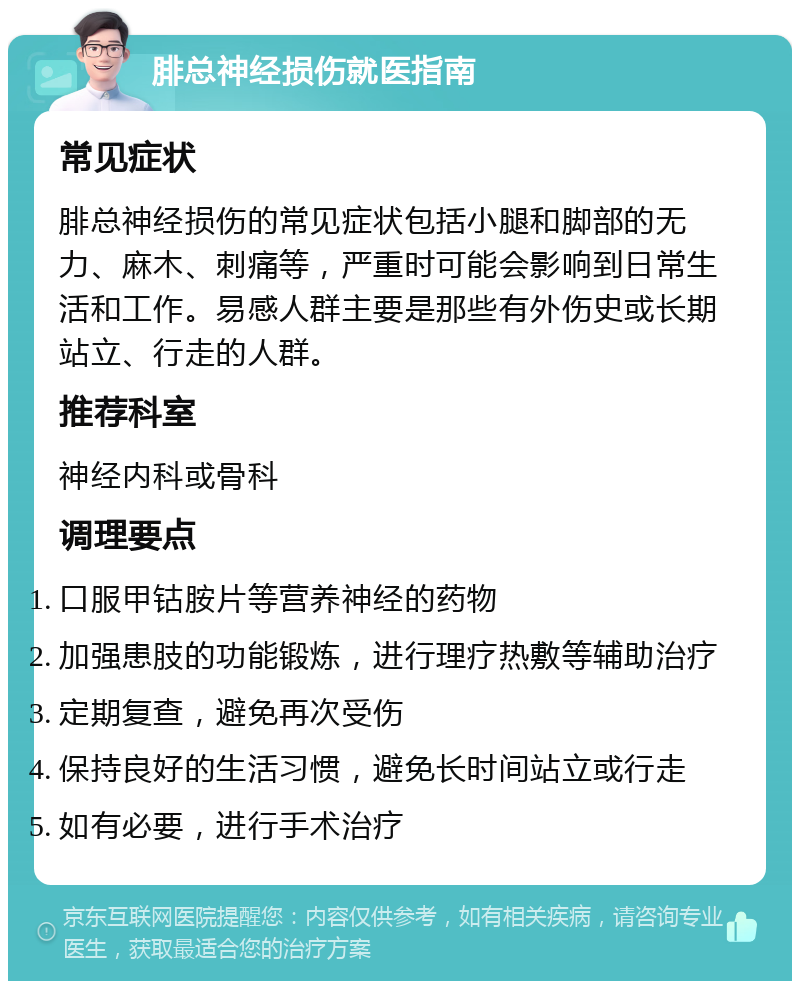 腓总神经损伤就医指南 常见症状 腓总神经损伤的常见症状包括小腿和脚部的无力、麻木、刺痛等，严重时可能会影响到日常生活和工作。易感人群主要是那些有外伤史或长期站立、行走的人群。 推荐科室 神经内科或骨科 调理要点 口服甲钴胺片等营养神经的药物 加强患肢的功能锻炼，进行理疗热敷等辅助治疗 定期复查，避免再次受伤 保持良好的生活习惯，避免长时间站立或行走 如有必要，进行手术治疗