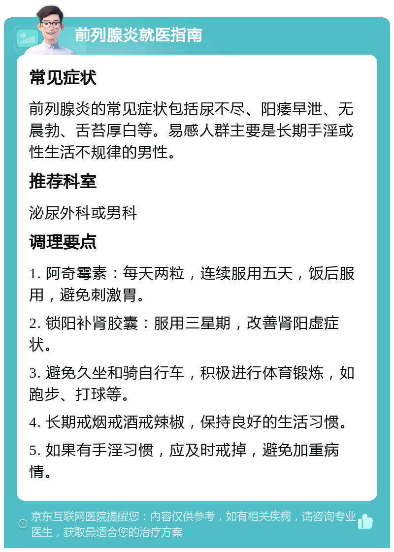 前列腺炎就医指南 常见症状 前列腺炎的常见症状包括尿不尽、阳痿早泄、无晨勃、舌苔厚白等。易感人群主要是长期手淫或性生活不规律的男性。 推荐科室 泌尿外科或男科 调理要点 1. 阿奇霉素：每天两粒，连续服用五天，饭后服用，避免刺激胃。 2. 锁阳补肾胶囊：服用三星期，改善肾阳虚症状。 3. 避免久坐和骑自行车，积极进行体育锻炼，如跑步、打球等。 4. 长期戒烟戒酒戒辣椒，保持良好的生活习惯。 5. 如果有手淫习惯，应及时戒掉，避免加重病情。