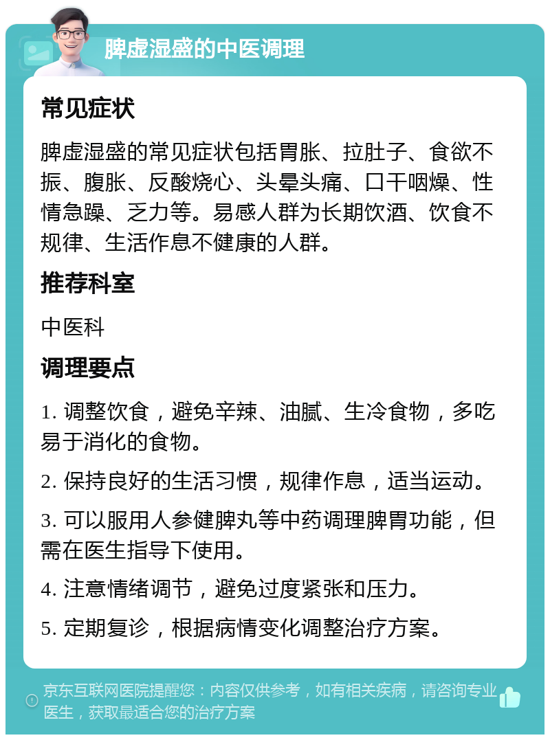 脾虚湿盛的中医调理 常见症状 脾虚湿盛的常见症状包括胃胀、拉肚子、食欲不振、腹胀、反酸烧心、头晕头痛、口干咽燥、性情急躁、乏力等。易感人群为长期饮酒、饮食不规律、生活作息不健康的人群。 推荐科室 中医科 调理要点 1. 调整饮食，避免辛辣、油腻、生冷食物，多吃易于消化的食物。 2. 保持良好的生活习惯，规律作息，适当运动。 3. 可以服用人参健脾丸等中药调理脾胃功能，但需在医生指导下使用。 4. 注意情绪调节，避免过度紧张和压力。 5. 定期复诊，根据病情变化调整治疗方案。