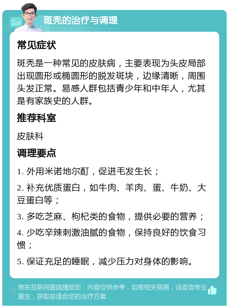 斑秃的治疗与调理 常见症状 斑秃是一种常见的皮肤病，主要表现为头皮局部出现圆形或椭圆形的脱发斑块，边缘清晰，周围头发正常。易感人群包括青少年和中年人，尤其是有家族史的人群。 推荐科室 皮肤科 调理要点 1. 外用米诺地尔酊，促进毛发生长； 2. 补充优质蛋白，如牛肉、羊肉、蛋、牛奶、大豆蛋白等； 3. 多吃芝麻、枸杞类的食物，提供必要的营养； 4. 少吃辛辣刺激油腻的食物，保持良好的饮食习惯； 5. 保证充足的睡眠，减少压力对身体的影响。