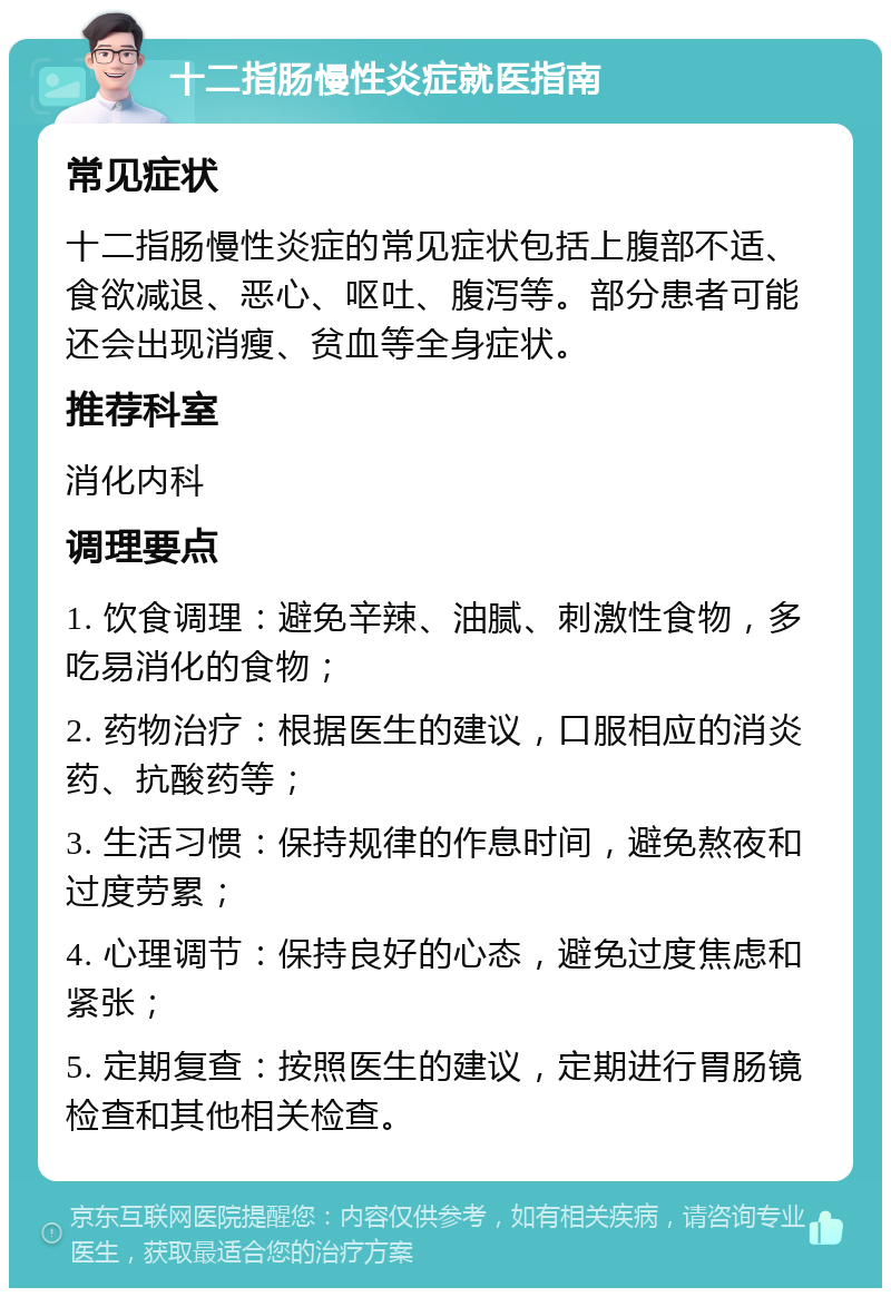 十二指肠慢性炎症就医指南 常见症状 十二指肠慢性炎症的常见症状包括上腹部不适、食欲减退、恶心、呕吐、腹泻等。部分患者可能还会出现消瘦、贫血等全身症状。 推荐科室 消化内科 调理要点 1. 饮食调理：避免辛辣、油腻、刺激性食物，多吃易消化的食物； 2. 药物治疗：根据医生的建议，口服相应的消炎药、抗酸药等； 3. 生活习惯：保持规律的作息时间，避免熬夜和过度劳累； 4. 心理调节：保持良好的心态，避免过度焦虑和紧张； 5. 定期复查：按照医生的建议，定期进行胃肠镜检查和其他相关检查。