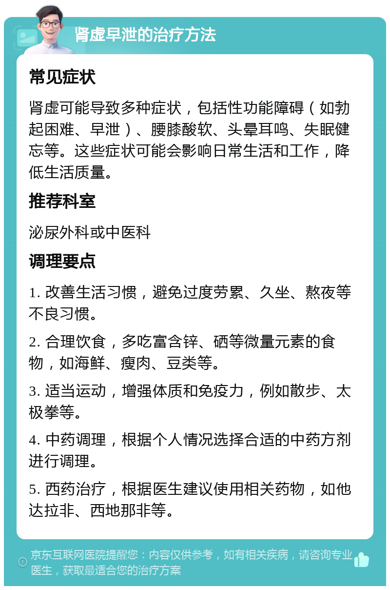 肾虚早泄的治疗方法 常见症状 肾虚可能导致多种症状，包括性功能障碍（如勃起困难、早泄）、腰膝酸软、头晕耳鸣、失眠健忘等。这些症状可能会影响日常生活和工作，降低生活质量。 推荐科室 泌尿外科或中医科 调理要点 1. 改善生活习惯，避免过度劳累、久坐、熬夜等不良习惯。 2. 合理饮食，多吃富含锌、硒等微量元素的食物，如海鲜、瘦肉、豆类等。 3. 适当运动，增强体质和免疫力，例如散步、太极拳等。 4. 中药调理，根据个人情况选择合适的中药方剂进行调理。 5. 西药治疗，根据医生建议使用相关药物，如他达拉非、西地那非等。