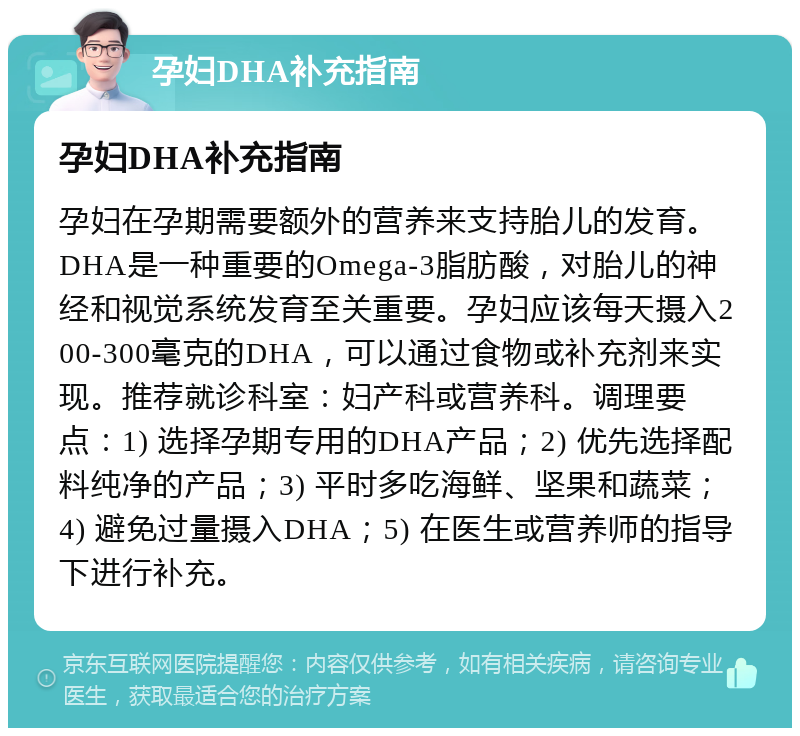 孕妇DHA补充指南 孕妇DHA补充指南 孕妇在孕期需要额外的营养来支持胎儿的发育。DHA是一种重要的Omega-3脂肪酸，对胎儿的神经和视觉系统发育至关重要。孕妇应该每天摄入200-300毫克的DHA，可以通过食物或补充剂来实现。推荐就诊科室：妇产科或营养科。调理要点：1) 选择孕期专用的DHA产品；2) 优先选择配料纯净的产品；3) 平时多吃海鲜、坚果和蔬菜；4) 避免过量摄入DHA；5) 在医生或营养师的指导下进行补充。