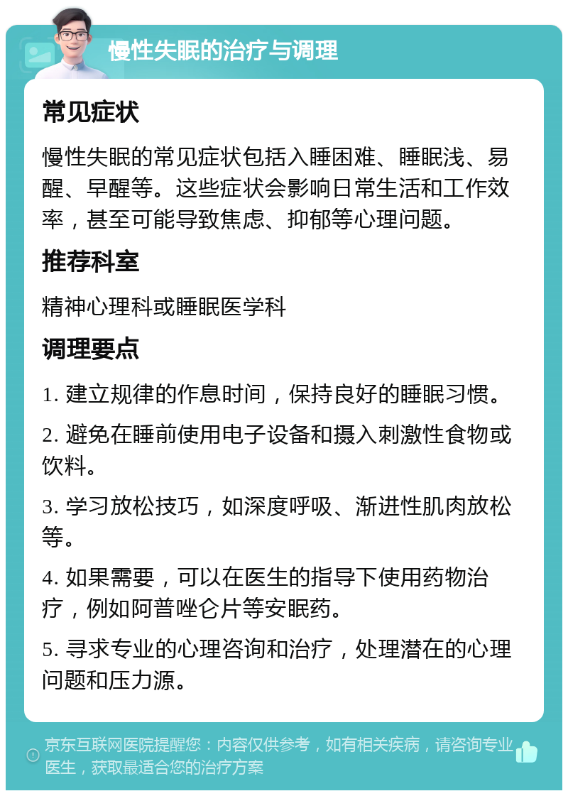 慢性失眠的治疗与调理 常见症状 慢性失眠的常见症状包括入睡困难、睡眠浅、易醒、早醒等。这些症状会影响日常生活和工作效率，甚至可能导致焦虑、抑郁等心理问题。 推荐科室 精神心理科或睡眠医学科 调理要点 1. 建立规律的作息时间，保持良好的睡眠习惯。 2. 避免在睡前使用电子设备和摄入刺激性食物或饮料。 3. 学习放松技巧，如深度呼吸、渐进性肌肉放松等。 4. 如果需要，可以在医生的指导下使用药物治疗，例如阿普唑仑片等安眠药。 5. 寻求专业的心理咨询和治疗，处理潜在的心理问题和压力源。