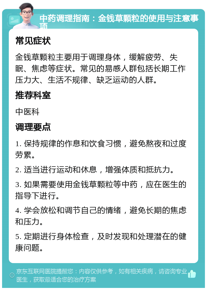 中药调理指南：金钱草颗粒的使用与注意事项 常见症状 金钱草颗粒主要用于调理身体，缓解疲劳、失眠、焦虑等症状。常见的易感人群包括长期工作压力大、生活不规律、缺乏运动的人群。 推荐科室 中医科 调理要点 1. 保持规律的作息和饮食习惯，避免熬夜和过度劳累。 2. 适当进行运动和休息，增强体质和抵抗力。 3. 如果需要使用金钱草颗粒等中药，应在医生的指导下进行。 4. 学会放松和调节自己的情绪，避免长期的焦虑和压力。 5. 定期进行身体检查，及时发现和处理潜在的健康问题。