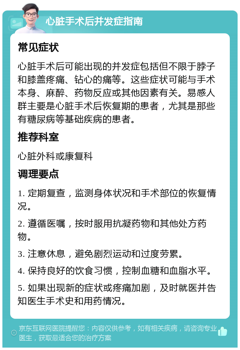 心脏手术后并发症指南 常见症状 心脏手术后可能出现的并发症包括但不限于脖子和膝盖疼痛、钻心的痛等。这些症状可能与手术本身、麻醉、药物反应或其他因素有关。易感人群主要是心脏手术后恢复期的患者，尤其是那些有糖尿病等基础疾病的患者。 推荐科室 心脏外科或康复科 调理要点 1. 定期复查，监测身体状况和手术部位的恢复情况。 2. 遵循医嘱，按时服用抗凝药物和其他处方药物。 3. 注意休息，避免剧烈运动和过度劳累。 4. 保持良好的饮食习惯，控制血糖和血脂水平。 5. 如果出现新的症状或疼痛加剧，及时就医并告知医生手术史和用药情况。