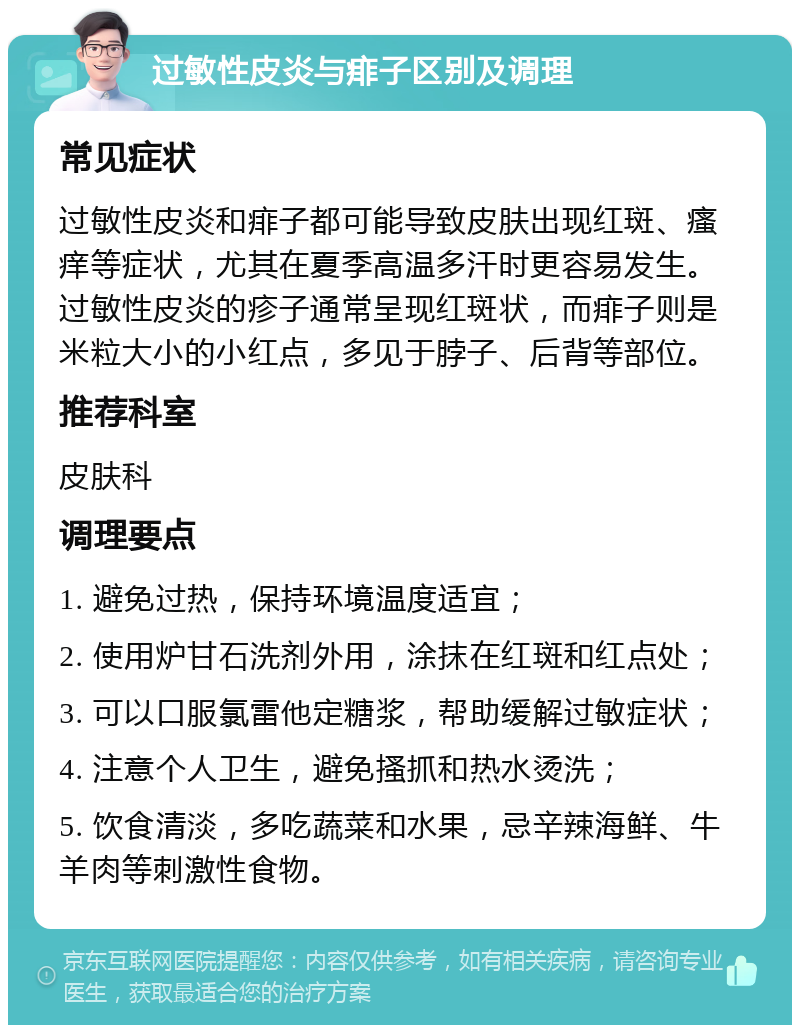 过敏性皮炎与痱子区别及调理 常见症状 过敏性皮炎和痱子都可能导致皮肤出现红斑、瘙痒等症状，尤其在夏季高温多汗时更容易发生。过敏性皮炎的疹子通常呈现红斑状，而痱子则是米粒大小的小红点，多见于脖子、后背等部位。 推荐科室 皮肤科 调理要点 1. 避免过热，保持环境温度适宜； 2. 使用炉甘石洗剂外用，涂抹在红斑和红点处； 3. 可以口服氯雷他定糖浆，帮助缓解过敏症状； 4. 注意个人卫生，避免搔抓和热水烫洗； 5. 饮食清淡，多吃蔬菜和水果，忌辛辣海鲜、牛羊肉等刺激性食物。