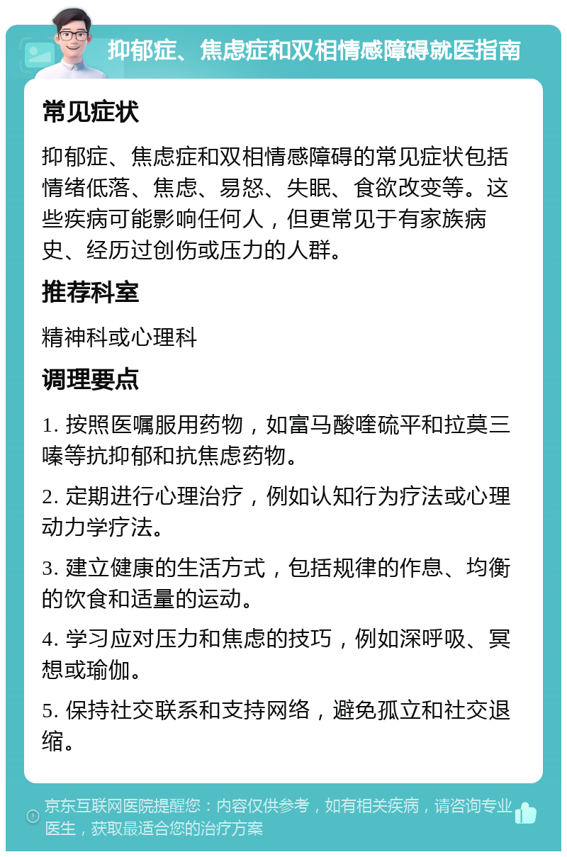 抑郁症、焦虑症和双相情感障碍就医指南 常见症状 抑郁症、焦虑症和双相情感障碍的常见症状包括情绪低落、焦虑、易怒、失眠、食欲改变等。这些疾病可能影响任何人，但更常见于有家族病史、经历过创伤或压力的人群。 推荐科室 精神科或心理科 调理要点 1. 按照医嘱服用药物，如富马酸喹硫平和拉莫三嗪等抗抑郁和抗焦虑药物。 2. 定期进行心理治疗，例如认知行为疗法或心理动力学疗法。 3. 建立健康的生活方式，包括规律的作息、均衡的饮食和适量的运动。 4. 学习应对压力和焦虑的技巧，例如深呼吸、冥想或瑜伽。 5. 保持社交联系和支持网络，避免孤立和社交退缩。