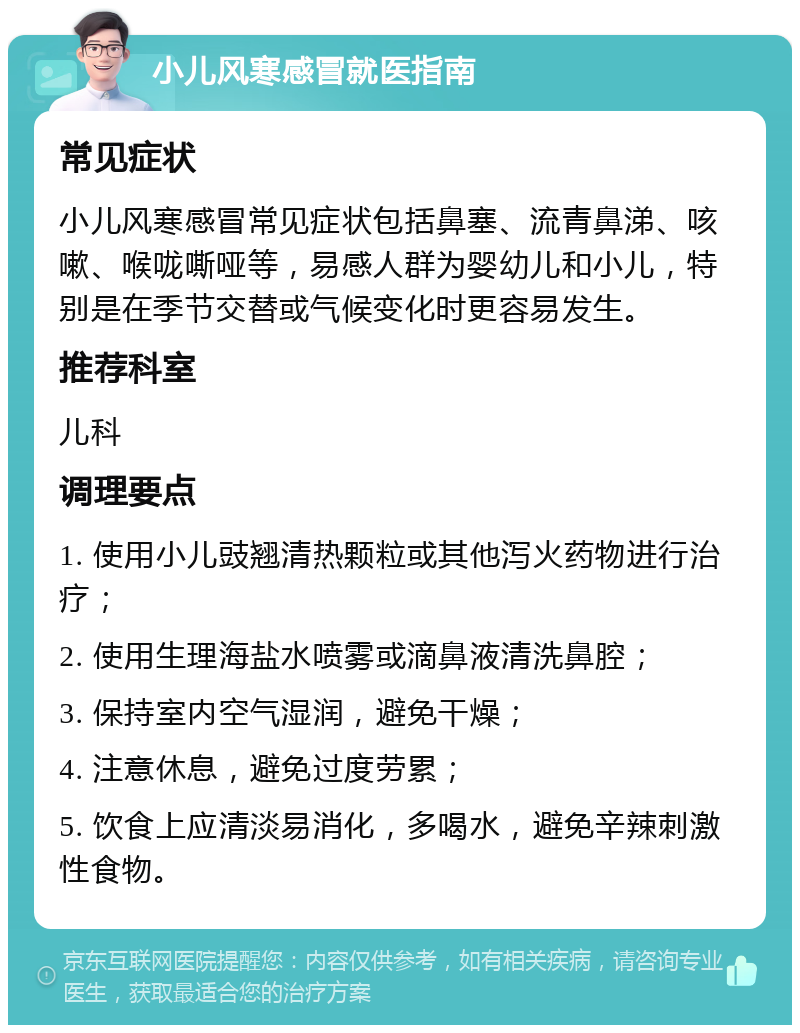 小儿风寒感冒就医指南 常见症状 小儿风寒感冒常见症状包括鼻塞、流青鼻涕、咳嗽、喉咙嘶哑等，易感人群为婴幼儿和小儿，特别是在季节交替或气候变化时更容易发生。 推荐科室 儿科 调理要点 1. 使用小儿豉翘清热颗粒或其他泻火药物进行治疗； 2. 使用生理海盐水喷雾或滴鼻液清洗鼻腔； 3. 保持室内空气湿润，避免干燥； 4. 注意休息，避免过度劳累； 5. 饮食上应清淡易消化，多喝水，避免辛辣刺激性食物。