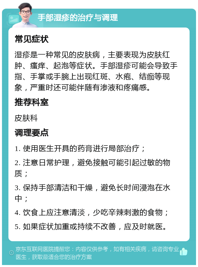 手部湿疹的治疗与调理 常见症状 湿疹是一种常见的皮肤病，主要表现为皮肤红肿、瘙痒、起泡等症状。手部湿疹可能会导致手指、手掌或手腕上出现红斑、水疱、结痂等现象，严重时还可能伴随有渗液和疼痛感。 推荐科室 皮肤科 调理要点 1. 使用医生开具的药膏进行局部治疗； 2. 注意日常护理，避免接触可能引起过敏的物质； 3. 保持手部清洁和干燥，避免长时间浸泡在水中； 4. 饮食上应注意清淡，少吃辛辣刺激的食物； 5. 如果症状加重或持续不改善，应及时就医。