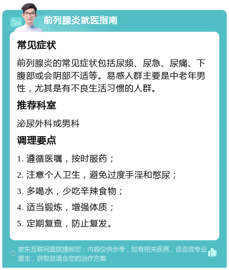 前列腺炎就医指南 常见症状 前列腺炎的常见症状包括尿频、尿急、尿痛、下腹部或会阴部不适等。易感人群主要是中老年男性，尤其是有不良生活习惯的人群。 推荐科室 泌尿外科或男科 调理要点 1. 遵循医嘱，按时服药； 2. 注意个人卫生，避免过度手淫和憋尿； 3. 多喝水，少吃辛辣食物； 4. 适当锻炼，增强体质； 5. 定期复查，防止复发。