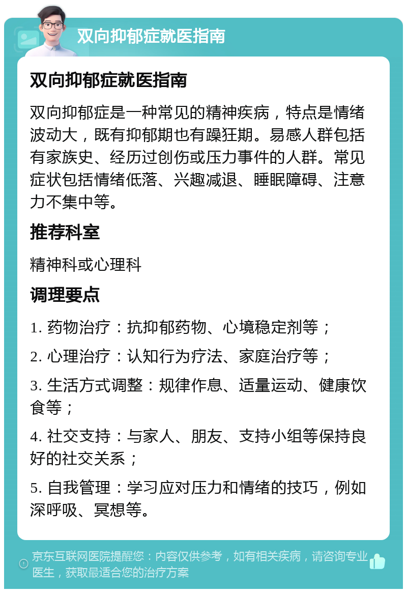 双向抑郁症就医指南 双向抑郁症就医指南 双向抑郁症是一种常见的精神疾病，特点是情绪波动大，既有抑郁期也有躁狂期。易感人群包括有家族史、经历过创伤或压力事件的人群。常见症状包括情绪低落、兴趣减退、睡眠障碍、注意力不集中等。 推荐科室 精神科或心理科 调理要点 1. 药物治疗：抗抑郁药物、心境稳定剂等； 2. 心理治疗：认知行为疗法、家庭治疗等； 3. 生活方式调整：规律作息、适量运动、健康饮食等； 4. 社交支持：与家人、朋友、支持小组等保持良好的社交关系； 5. 自我管理：学习应对压力和情绪的技巧，例如深呼吸、冥想等。