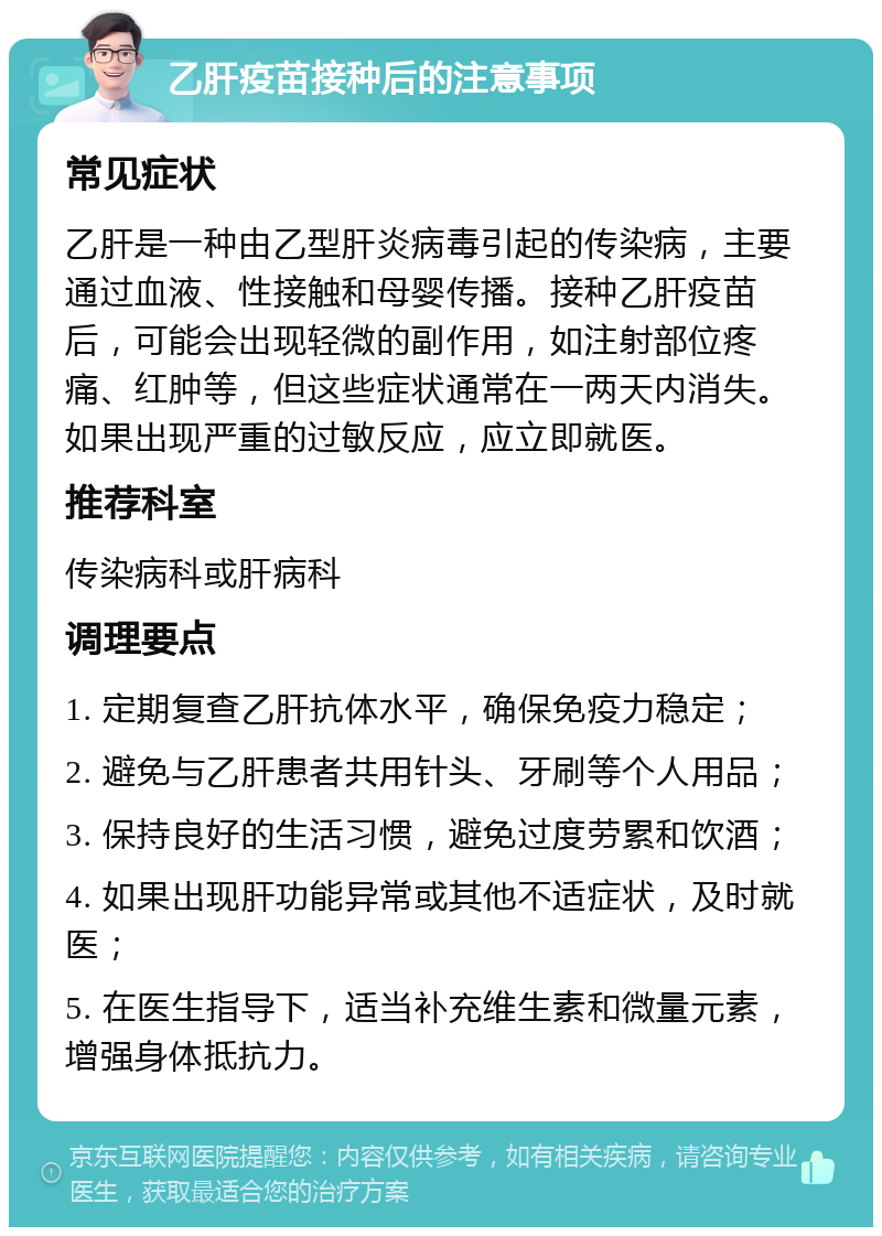 乙肝疫苗接种后的注意事项 常见症状 乙肝是一种由乙型肝炎病毒引起的传染病，主要通过血液、性接触和母婴传播。接种乙肝疫苗后，可能会出现轻微的副作用，如注射部位疼痛、红肿等，但这些症状通常在一两天内消失。如果出现严重的过敏反应，应立即就医。 推荐科室 传染病科或肝病科 调理要点 1. 定期复查乙肝抗体水平，确保免疫力稳定； 2. 避免与乙肝患者共用针头、牙刷等个人用品； 3. 保持良好的生活习惯，避免过度劳累和饮酒； 4. 如果出现肝功能异常或其他不适症状，及时就医； 5. 在医生指导下，适当补充维生素和微量元素，增强身体抵抗力。