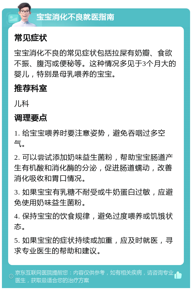 宝宝消化不良就医指南 常见症状 宝宝消化不良的常见症状包括拉屎有奶瓣、食欲不振、腹泻或便秘等。这种情况多见于3个月大的婴儿，特别是母乳喂养的宝宝。 推荐科室 儿科 调理要点 1. 给宝宝喂养时要注意姿势，避免吞咽过多空气。 2. 可以尝试添加奶味益生菌粉，帮助宝宝肠道产生有机酸和消化酶的分泌，促进肠道蠕动，改善消化吸收和胃口情况。 3. 如果宝宝有乳糖不耐受或牛奶蛋白过敏，应避免使用奶味益生菌粉。 4. 保持宝宝的饮食规律，避免过度喂养或饥饿状态。 5. 如果宝宝的症状持续或加重，应及时就医，寻求专业医生的帮助和建议。