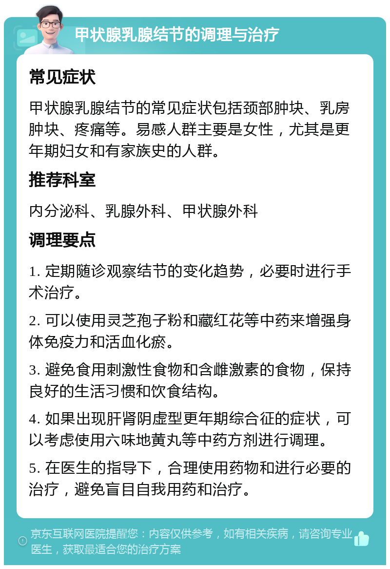 甲状腺乳腺结节的调理与治疗 常见症状 甲状腺乳腺结节的常见症状包括颈部肿块、乳房肿块、疼痛等。易感人群主要是女性，尤其是更年期妇女和有家族史的人群。 推荐科室 内分泌科、乳腺外科、甲状腺外科 调理要点 1. 定期随诊观察结节的变化趋势，必要时进行手术治疗。 2. 可以使用灵芝孢子粉和藏红花等中药来增强身体免疫力和活血化瘀。 3. 避免食用刺激性食物和含雌激素的食物，保持良好的生活习惯和饮食结构。 4. 如果出现肝肾阴虚型更年期综合征的症状，可以考虑使用六味地黄丸等中药方剂进行调理。 5. 在医生的指导下，合理使用药物和进行必要的治疗，避免盲目自我用药和治疗。