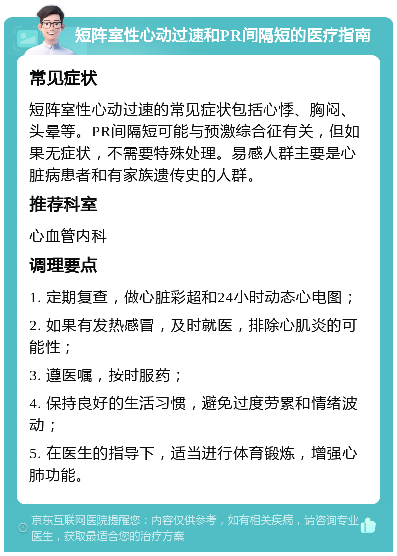 短阵室性心动过速和PR间隔短的医疗指南 常见症状 短阵室性心动过速的常见症状包括心悸、胸闷、头晕等。PR间隔短可能与预激综合征有关，但如果无症状，不需要特殊处理。易感人群主要是心脏病患者和有家族遗传史的人群。 推荐科室 心血管内科 调理要点 1. 定期复查，做心脏彩超和24小时动态心电图； 2. 如果有发热感冒，及时就医，排除心肌炎的可能性； 3. 遵医嘱，按时服药； 4. 保持良好的生活习惯，避免过度劳累和情绪波动； 5. 在医生的指导下，适当进行体育锻炼，增强心肺功能。