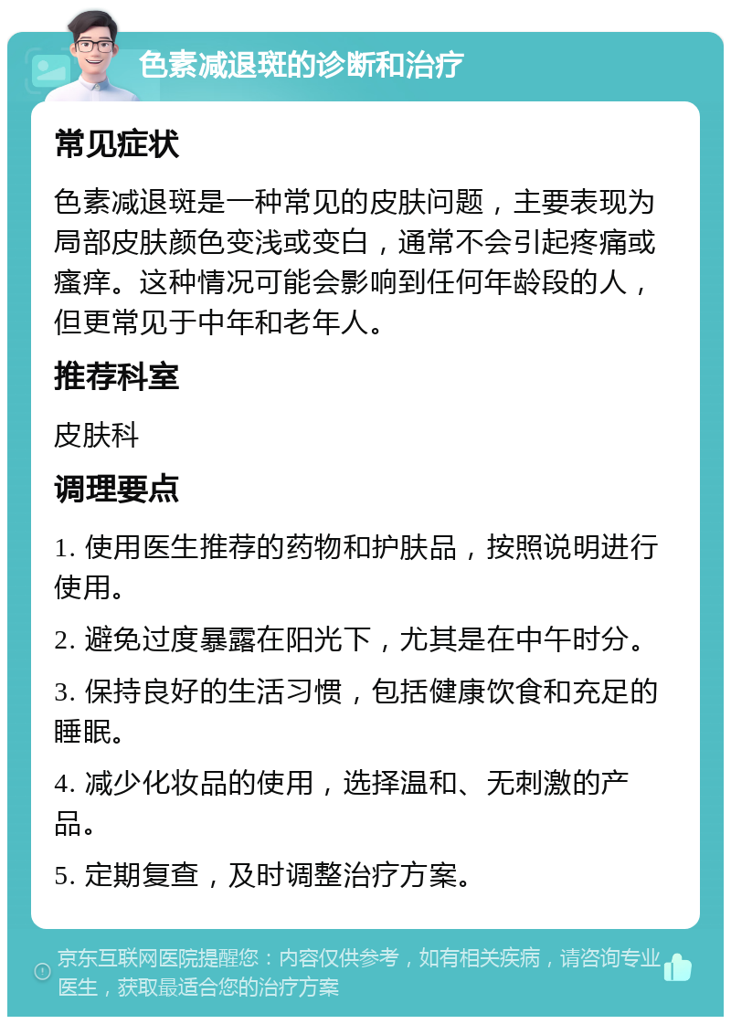 色素减退斑的诊断和治疗 常见症状 色素减退斑是一种常见的皮肤问题，主要表现为局部皮肤颜色变浅或变白，通常不会引起疼痛或瘙痒。这种情况可能会影响到任何年龄段的人，但更常见于中年和老年人。 推荐科室 皮肤科 调理要点 1. 使用医生推荐的药物和护肤品，按照说明进行使用。 2. 避免过度暴露在阳光下，尤其是在中午时分。 3. 保持良好的生活习惯，包括健康饮食和充足的睡眠。 4. 减少化妆品的使用，选择温和、无刺激的产品。 5. 定期复查，及时调整治疗方案。