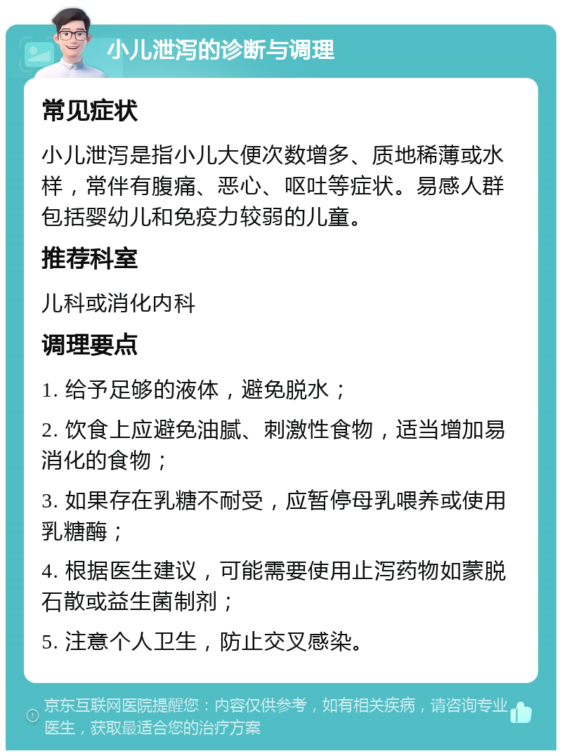 小儿泄泻的诊断与调理 常见症状 小儿泄泻是指小儿大便次数增多、质地稀薄或水样，常伴有腹痛、恶心、呕吐等症状。易感人群包括婴幼儿和免疫力较弱的儿童。 推荐科室 儿科或消化内科 调理要点 1. 给予足够的液体，避免脱水； 2. 饮食上应避免油腻、刺激性食物，适当增加易消化的食物； 3. 如果存在乳糖不耐受，应暂停母乳喂养或使用乳糖酶； 4. 根据医生建议，可能需要使用止泻药物如蒙脱石散或益生菌制剂； 5. 注意个人卫生，防止交叉感染。