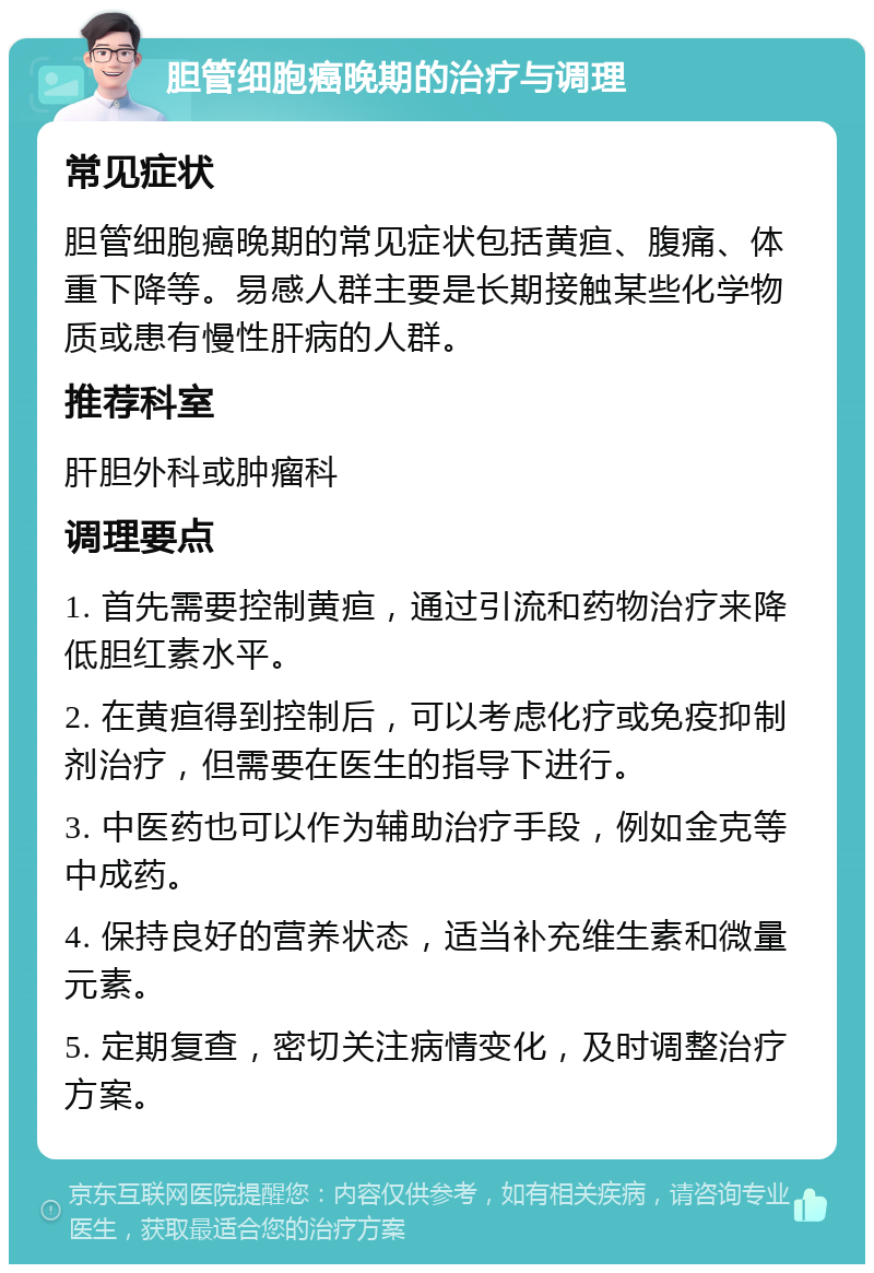 胆管细胞癌晚期的治疗与调理 常见症状 胆管细胞癌晚期的常见症状包括黄疸、腹痛、体重下降等。易感人群主要是长期接触某些化学物质或患有慢性肝病的人群。 推荐科室 肝胆外科或肿瘤科 调理要点 1. 首先需要控制黄疸，通过引流和药物治疗来降低胆红素水平。 2. 在黄疸得到控制后，可以考虑化疗或免疫抑制剂治疗，但需要在医生的指导下进行。 3. 中医药也可以作为辅助治疗手段，例如金克等中成药。 4. 保持良好的营养状态，适当补充维生素和微量元素。 5. 定期复查，密切关注病情变化，及时调整治疗方案。