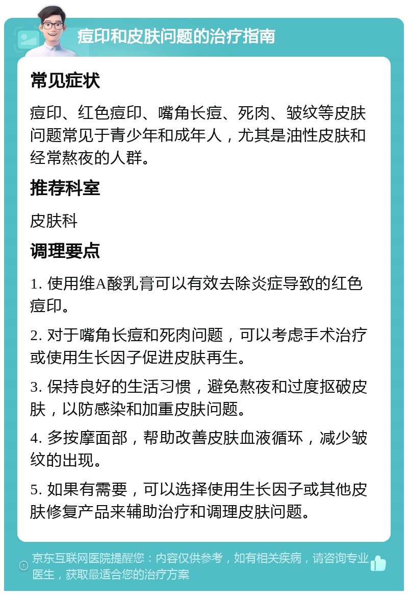 痘印和皮肤问题的治疗指南 常见症状 痘印、红色痘印、嘴角长痘、死肉、皱纹等皮肤问题常见于青少年和成年人，尤其是油性皮肤和经常熬夜的人群。 推荐科室 皮肤科 调理要点 1. 使用维A酸乳膏可以有效去除炎症导致的红色痘印。 2. 对于嘴角长痘和死肉问题，可以考虑手术治疗或使用生长因子促进皮肤再生。 3. 保持良好的生活习惯，避免熬夜和过度抠破皮肤，以防感染和加重皮肤问题。 4. 多按摩面部，帮助改善皮肤血液循环，减少皱纹的出现。 5. 如果有需要，可以选择使用生长因子或其他皮肤修复产品来辅助治疗和调理皮肤问题。