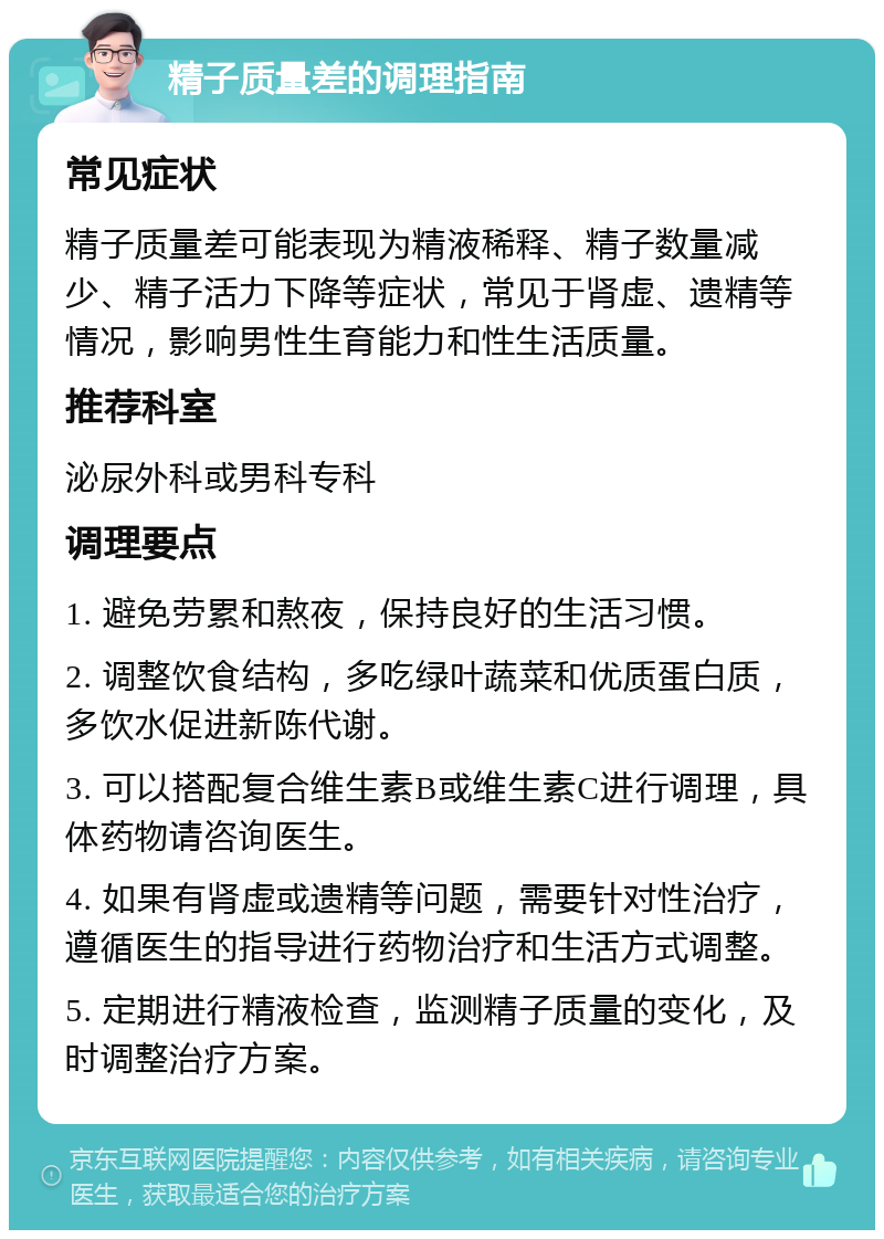 精子质量差的调理指南 常见症状 精子质量差可能表现为精液稀释、精子数量减少、精子活力下降等症状，常见于肾虚、遗精等情况，影响男性生育能力和性生活质量。 推荐科室 泌尿外科或男科专科 调理要点 1. 避免劳累和熬夜，保持良好的生活习惯。 2. 调整饮食结构，多吃绿叶蔬菜和优质蛋白质，多饮水促进新陈代谢。 3. 可以搭配复合维生素B或维生素C进行调理，具体药物请咨询医生。 4. 如果有肾虚或遗精等问题，需要针对性治疗，遵循医生的指导进行药物治疗和生活方式调整。 5. 定期进行精液检查，监测精子质量的变化，及时调整治疗方案。