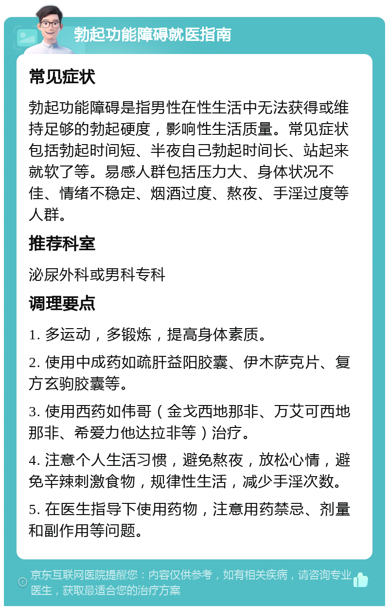 勃起功能障碍就医指南 常见症状 勃起功能障碍是指男性在性生活中无法获得或维持足够的勃起硬度，影响性生活质量。常见症状包括勃起时间短、半夜自己勃起时间长、站起来就软了等。易感人群包括压力大、身体状况不佳、情绪不稳定、烟酒过度、熬夜、手淫过度等人群。 推荐科室 泌尿外科或男科专科 调理要点 1. 多运动，多锻炼，提高身体素质。 2. 使用中成药如疏肝益阳胶囊、伊木萨克片、复方玄驹胶囊等。 3. 使用西药如伟哥（金戈西地那非、万艾可西地那非、希爱力他达拉非等）治疗。 4. 注意个人生活习惯，避免熬夜，放松心情，避免辛辣刺激食物，规律性生活，减少手淫次数。 5. 在医生指导下使用药物，注意用药禁忌、剂量和副作用等问题。