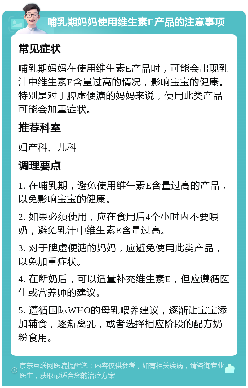 哺乳期妈妈使用维生素E产品的注意事项 常见症状 哺乳期妈妈在使用维生素E产品时，可能会出现乳汁中维生素E含量过高的情况，影响宝宝的健康。特别是对于脾虚便溏的妈妈来说，使用此类产品可能会加重症状。 推荐科室 妇产科、儿科 调理要点 1. 在哺乳期，避免使用维生素E含量过高的产品，以免影响宝宝的健康。 2. 如果必须使用，应在食用后4个小时内不要喂奶，避免乳汁中维生素E含量过高。 3. 对于脾虚便溏的妈妈，应避免使用此类产品，以免加重症状。 4. 在断奶后，可以适量补充维生素E，但应遵循医生或营养师的建议。 5. 遵循国际WHO的母乳喂养建议，逐渐让宝宝添加辅食，逐渐离乳，或者选择相应阶段的配方奶粉食用。