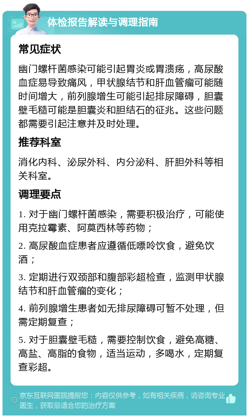 体检报告解读与调理指南 常见症状 幽门螺杆菌感染可能引起胃炎或胃溃疡，高尿酸血症易导致痛风，甲状腺结节和肝血管瘤可能随时间增大，前列腺增生可能引起排尿障碍，胆囊壁毛糙可能是胆囊炎和胆结石的征兆。这些问题都需要引起注意并及时处理。 推荐科室 消化内科、泌尿外科、内分泌科、肝胆外科等相关科室。 调理要点 1. 对于幽门螺杆菌感染，需要积极治疗，可能使用克拉霉素、阿莫西林等药物； 2. 高尿酸血症患者应遵循低嘌呤饮食，避免饮酒； 3. 定期进行双颈部和腹部彩超检查，监测甲状腺结节和肝血管瘤的变化； 4. 前列腺增生患者如无排尿障碍可暂不处理，但需定期复查； 5. 对于胆囊壁毛糙，需要控制饮食，避免高糖、高盐、高脂的食物，适当运动，多喝水，定期复查彩超。