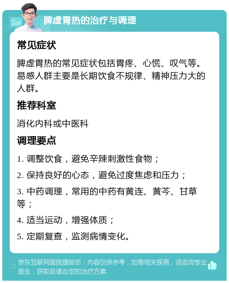 脾虚胃热的治疗与调理 常见症状 脾虚胃热的常见症状包括胃疼、心慌、叹气等。易感人群主要是长期饮食不规律、精神压力大的人群。 推荐科室 消化内科或中医科 调理要点 1. 调整饮食，避免辛辣刺激性食物； 2. 保持良好的心态，避免过度焦虑和压力； 3. 中药调理，常用的中药有黄连、黄芩、甘草等； 4. 适当运动，增强体质； 5. 定期复查，监测病情变化。