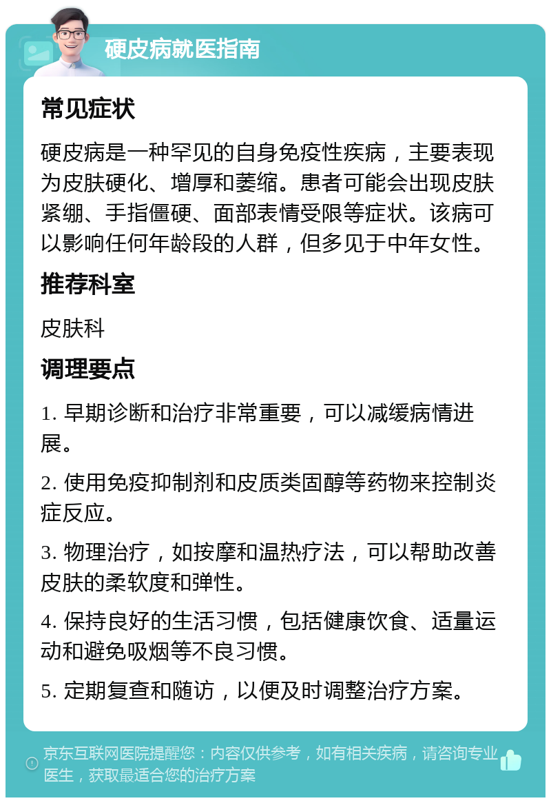 硬皮病就医指南 常见症状 硬皮病是一种罕见的自身免疫性疾病，主要表现为皮肤硬化、增厚和萎缩。患者可能会出现皮肤紧绷、手指僵硬、面部表情受限等症状。该病可以影响任何年龄段的人群，但多见于中年女性。 推荐科室 皮肤科 调理要点 1. 早期诊断和治疗非常重要，可以减缓病情进展。 2. 使用免疫抑制剂和皮质类固醇等药物来控制炎症反应。 3. 物理治疗，如按摩和温热疗法，可以帮助改善皮肤的柔软度和弹性。 4. 保持良好的生活习惯，包括健康饮食、适量运动和避免吸烟等不良习惯。 5. 定期复查和随访，以便及时调整治疗方案。