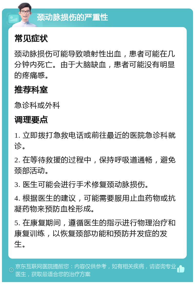 颈动脉损伤的严重性 常见症状 颈动脉损伤可能导致喷射性出血，患者可能在几分钟内死亡。由于大脑缺血，患者可能没有明显的疼痛感。 推荐科室 急诊科或外科 调理要点 1. 立即拨打急救电话或前往最近的医院急诊科就诊。 2. 在等待救援的过程中，保持呼吸道通畅，避免颈部活动。 3. 医生可能会进行手术修复颈动脉损伤。 4. 根据医生的建议，可能需要服用止血药物或抗凝药物来预防血栓形成。 5. 在康复期间，遵循医生的指示进行物理治疗和康复训练，以恢复颈部功能和预防并发症的发生。