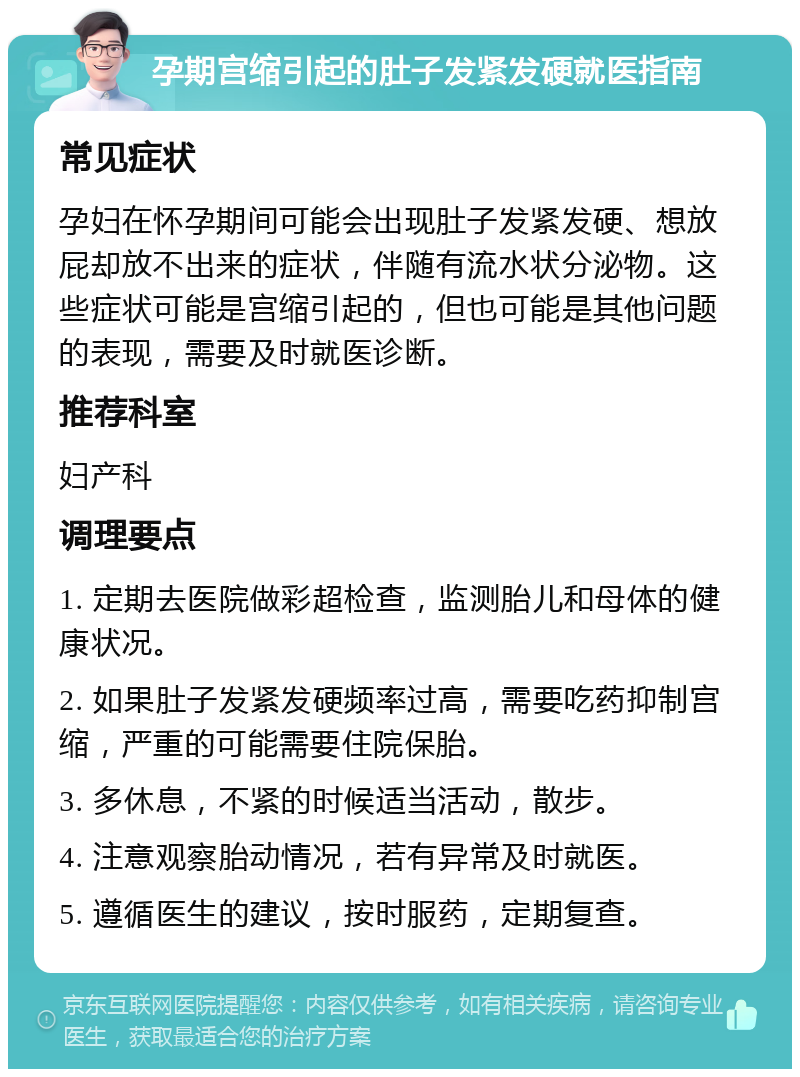 孕期宫缩引起的肚子发紧发硬就医指南 常见症状 孕妇在怀孕期间可能会出现肚子发紧发硬、想放屁却放不出来的症状，伴随有流水状分泌物。这些症状可能是宫缩引起的，但也可能是其他问题的表现，需要及时就医诊断。 推荐科室 妇产科 调理要点 1. 定期去医院做彩超检查，监测胎儿和母体的健康状况。 2. 如果肚子发紧发硬频率过高，需要吃药抑制宫缩，严重的可能需要住院保胎。 3. 多休息，不紧的时候适当活动，散步。 4. 注意观察胎动情况，若有异常及时就医。 5. 遵循医生的建议，按时服药，定期复查。