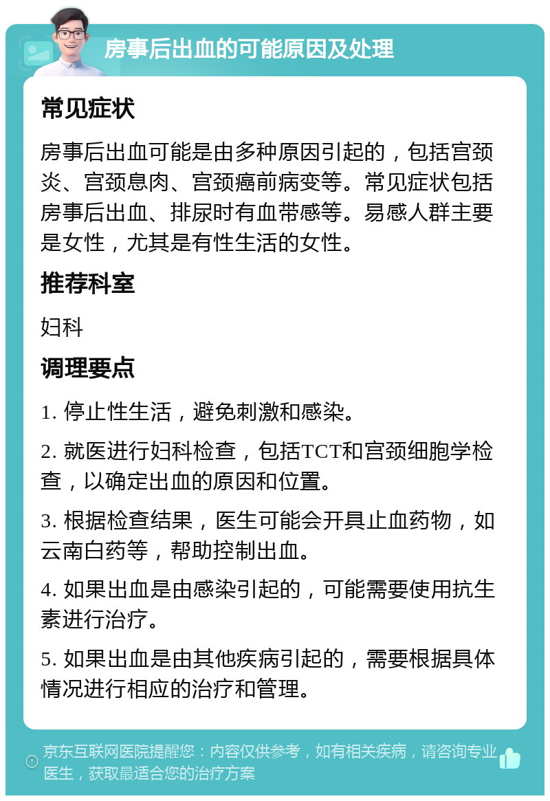 房事后出血的可能原因及处理 常见症状 房事后出血可能是由多种原因引起的，包括宫颈炎、宫颈息肉、宫颈癌前病变等。常见症状包括房事后出血、排尿时有血带感等。易感人群主要是女性，尤其是有性生活的女性。 推荐科室 妇科 调理要点 1. 停止性生活，避免刺激和感染。 2. 就医进行妇科检查，包括TCT和宫颈细胞学检查，以确定出血的原因和位置。 3. 根据检查结果，医生可能会开具止血药物，如云南白药等，帮助控制出血。 4. 如果出血是由感染引起的，可能需要使用抗生素进行治疗。 5. 如果出血是由其他疾病引起的，需要根据具体情况进行相应的治疗和管理。