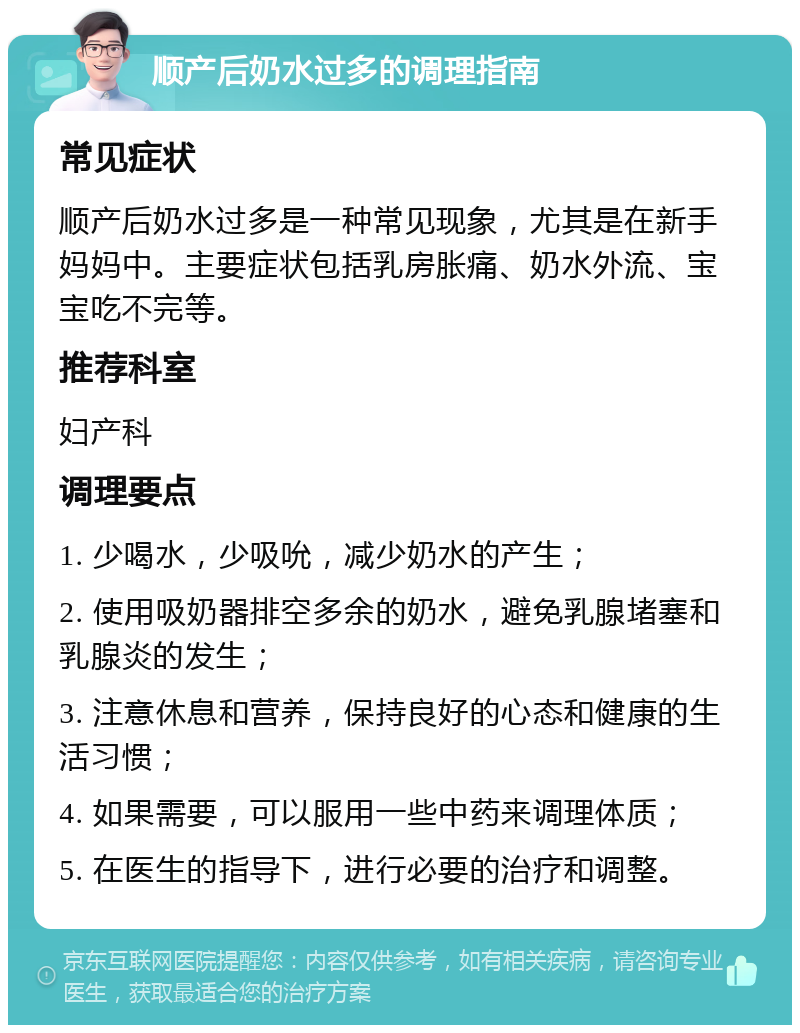 顺产后奶水过多的调理指南 常见症状 顺产后奶水过多是一种常见现象，尤其是在新手妈妈中。主要症状包括乳房胀痛、奶水外流、宝宝吃不完等。 推荐科室 妇产科 调理要点 1. 少喝水，少吸吮，减少奶水的产生； 2. 使用吸奶器排空多余的奶水，避免乳腺堵塞和乳腺炎的发生； 3. 注意休息和营养，保持良好的心态和健康的生活习惯； 4. 如果需要，可以服用一些中药来调理体质； 5. 在医生的指导下，进行必要的治疗和调整。