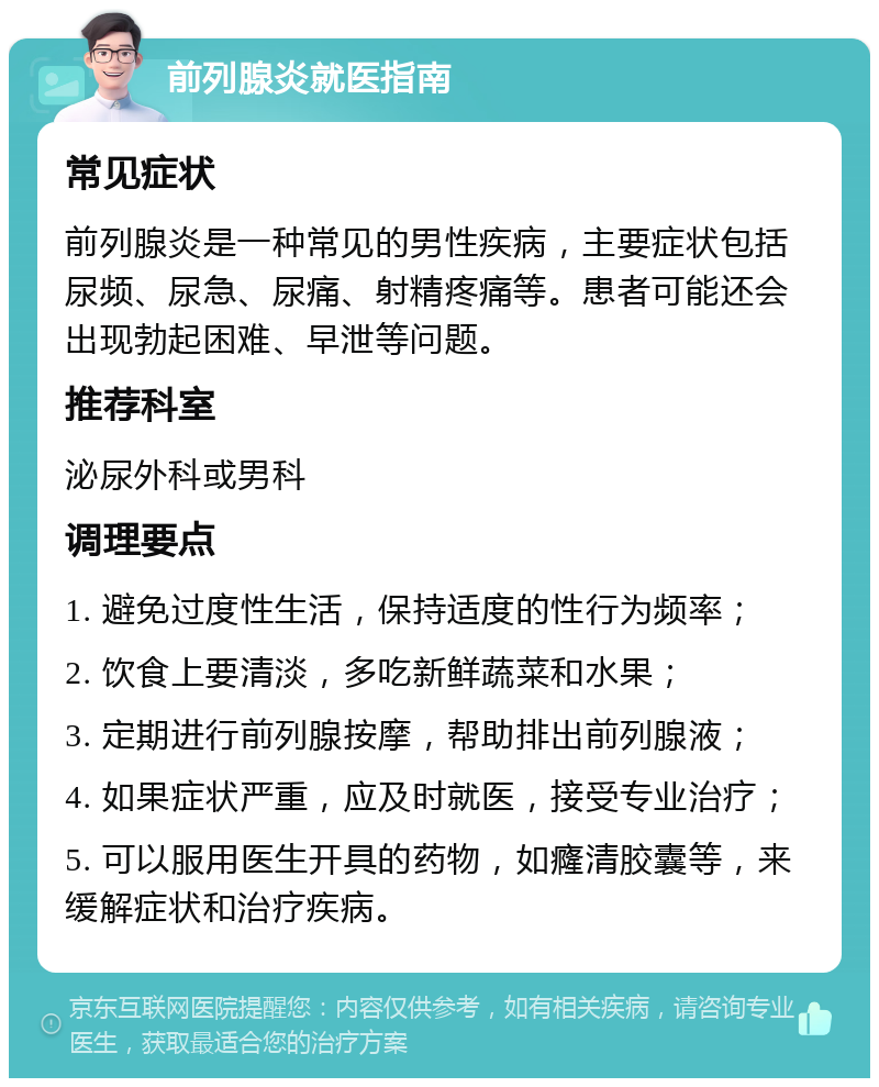 前列腺炎就医指南 常见症状 前列腺炎是一种常见的男性疾病，主要症状包括尿频、尿急、尿痛、射精疼痛等。患者可能还会出现勃起困难、早泄等问题。 推荐科室 泌尿外科或男科 调理要点 1. 避免过度性生活，保持适度的性行为频率； 2. 饮食上要清淡，多吃新鲜蔬菜和水果； 3. 定期进行前列腺按摩，帮助排出前列腺液； 4. 如果症状严重，应及时就医，接受专业治疗； 5. 可以服用医生开具的药物，如癃清胶囊等，来缓解症状和治疗疾病。