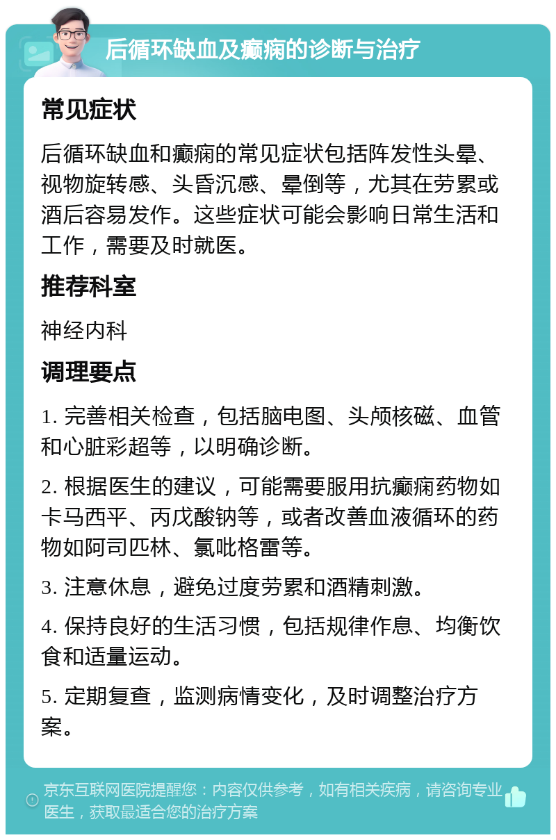 后循环缺血及癫痫的诊断与治疗 常见症状 后循环缺血和癫痫的常见症状包括阵发性头晕、视物旋转感、头昏沉感、晕倒等，尤其在劳累或酒后容易发作。这些症状可能会影响日常生活和工作，需要及时就医。 推荐科室 神经内科 调理要点 1. 完善相关检查，包括脑电图、头颅核磁、血管和心脏彩超等，以明确诊断。 2. 根据医生的建议，可能需要服用抗癫痫药物如卡马西平、丙戊酸钠等，或者改善血液循环的药物如阿司匹林、氯吡格雷等。 3. 注意休息，避免过度劳累和酒精刺激。 4. 保持良好的生活习惯，包括规律作息、均衡饮食和适量运动。 5. 定期复查，监测病情变化，及时调整治疗方案。