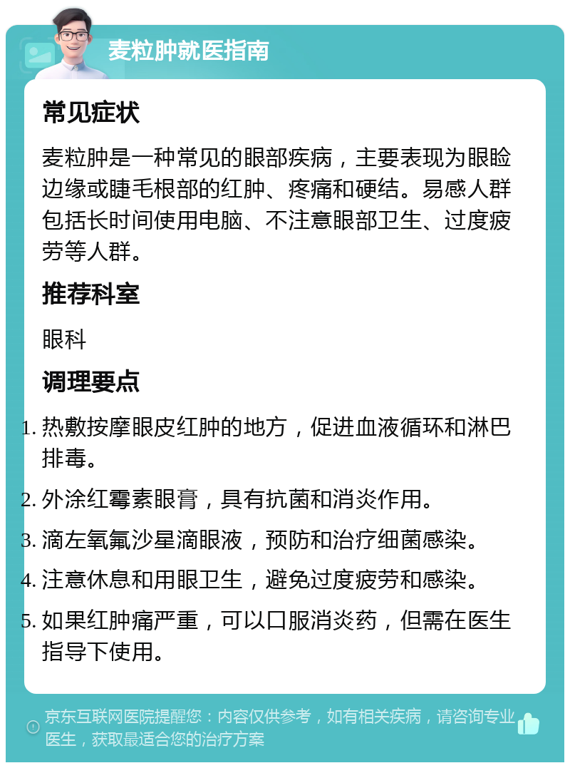 麦粒肿就医指南 常见症状 麦粒肿是一种常见的眼部疾病，主要表现为眼睑边缘或睫毛根部的红肿、疼痛和硬结。易感人群包括长时间使用电脑、不注意眼部卫生、过度疲劳等人群。 推荐科室 眼科 调理要点 热敷按摩眼皮红肿的地方，促进血液循环和淋巴排毒。 外涂红霉素眼膏，具有抗菌和消炎作用。 滴左氧氟沙星滴眼液，预防和治疗细菌感染。 注意休息和用眼卫生，避免过度疲劳和感染。 如果红肿痛严重，可以口服消炎药，但需在医生指导下使用。