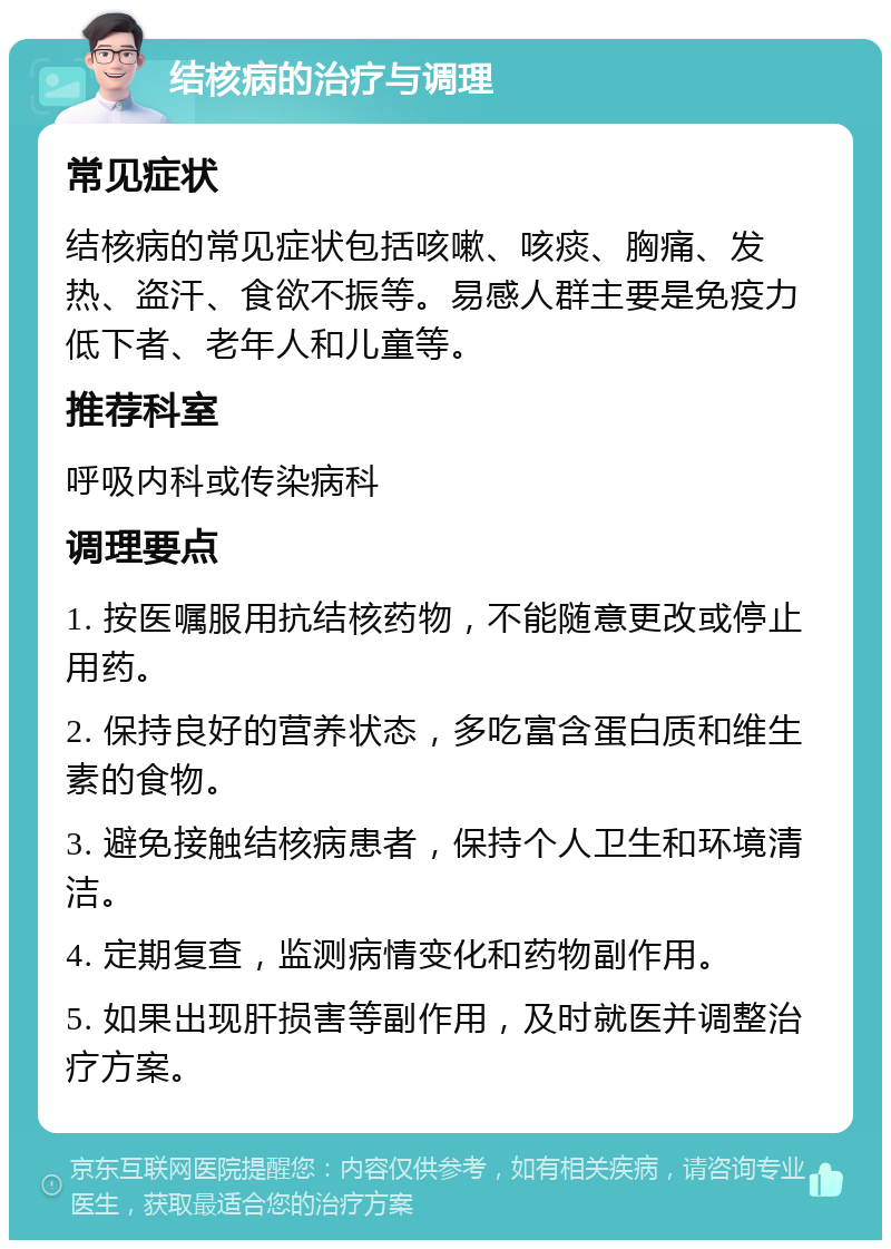 结核病的治疗与调理 常见症状 结核病的常见症状包括咳嗽、咳痰、胸痛、发热、盗汗、食欲不振等。易感人群主要是免疫力低下者、老年人和儿童等。 推荐科室 呼吸内科或传染病科 调理要点 1. 按医嘱服用抗结核药物，不能随意更改或停止用药。 2. 保持良好的营养状态，多吃富含蛋白质和维生素的食物。 3. 避免接触结核病患者，保持个人卫生和环境清洁。 4. 定期复查，监测病情变化和药物副作用。 5. 如果出现肝损害等副作用，及时就医并调整治疗方案。