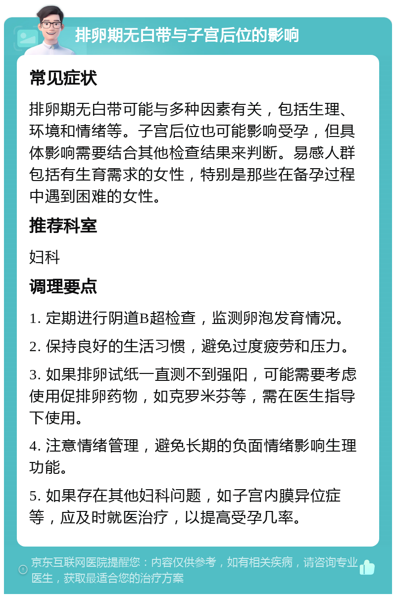 排卵期无白带与子宫后位的影响 常见症状 排卵期无白带可能与多种因素有关，包括生理、环境和情绪等。子宫后位也可能影响受孕，但具体影响需要结合其他检查结果来判断。易感人群包括有生育需求的女性，特别是那些在备孕过程中遇到困难的女性。 推荐科室 妇科 调理要点 1. 定期进行阴道B超检查，监测卵泡发育情况。 2. 保持良好的生活习惯，避免过度疲劳和压力。 3. 如果排卵试纸一直测不到强阳，可能需要考虑使用促排卵药物，如克罗米芬等，需在医生指导下使用。 4. 注意情绪管理，避免长期的负面情绪影响生理功能。 5. 如果存在其他妇科问题，如子宫内膜异位症等，应及时就医治疗，以提高受孕几率。