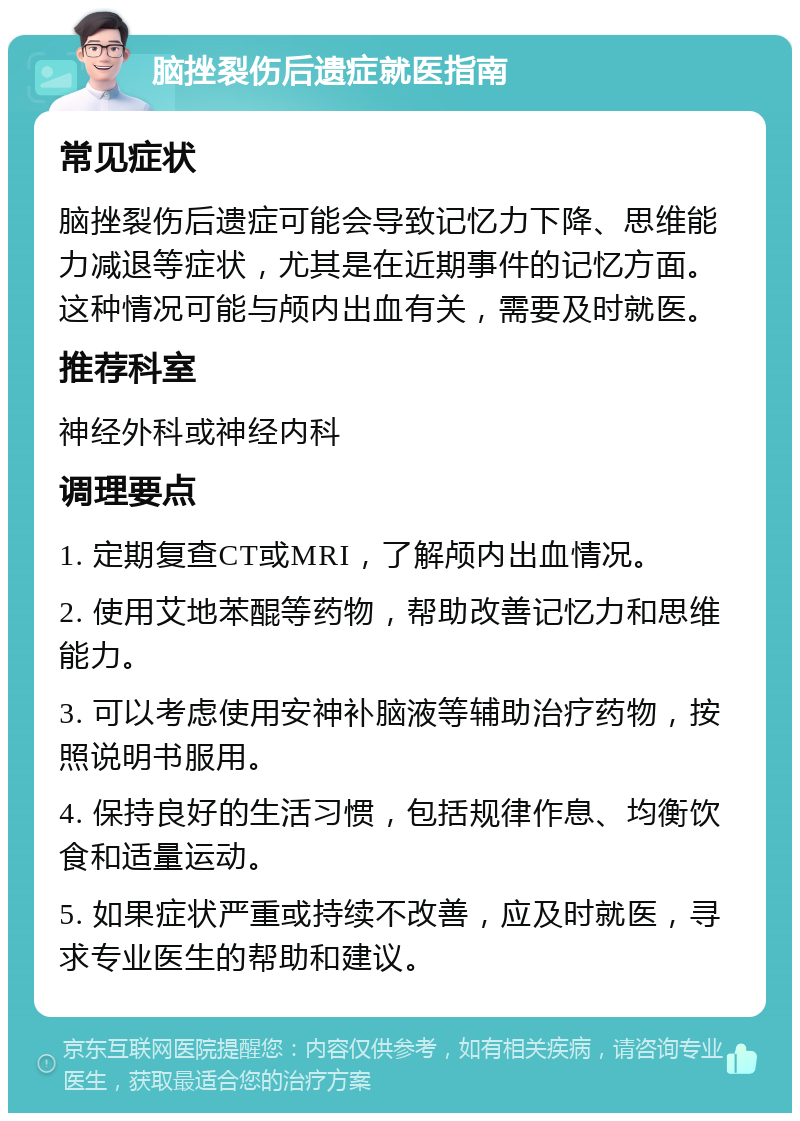 脑挫裂伤后遗症就医指南 常见症状 脑挫裂伤后遗症可能会导致记忆力下降、思维能力减退等症状，尤其是在近期事件的记忆方面。这种情况可能与颅内出血有关，需要及时就医。 推荐科室 神经外科或神经内科 调理要点 1. 定期复查CT或MRI，了解颅内出血情况。 2. 使用艾地苯醌等药物，帮助改善记忆力和思维能力。 3. 可以考虑使用安神补脑液等辅助治疗药物，按照说明书服用。 4. 保持良好的生活习惯，包括规律作息、均衡饮食和适量运动。 5. 如果症状严重或持续不改善，应及时就医，寻求专业医生的帮助和建议。