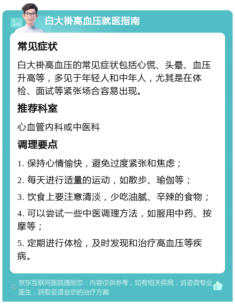 白大褂高血压就医指南 常见症状 白大褂高血压的常见症状包括心慌、头晕、血压升高等，多见于年轻人和中年人，尤其是在体检、面试等紧张场合容易出现。 推荐科室 心血管内科或中医科 调理要点 1. 保持心情愉快，避免过度紧张和焦虑； 2. 每天进行适量的运动，如散步、瑜伽等； 3. 饮食上要注意清淡，少吃油腻、辛辣的食物； 4. 可以尝试一些中医调理方法，如服用中药、按摩等； 5. 定期进行体检，及时发现和治疗高血压等疾病。