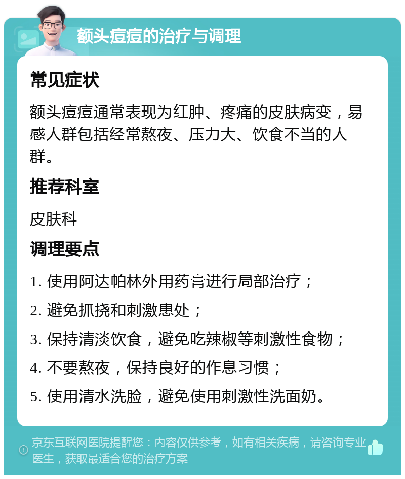 额头痘痘的治疗与调理 常见症状 额头痘痘通常表现为红肿、疼痛的皮肤病变，易感人群包括经常熬夜、压力大、饮食不当的人群。 推荐科室 皮肤科 调理要点 1. 使用阿达帕林外用药膏进行局部治疗； 2. 避免抓挠和刺激患处； 3. 保持清淡饮食，避免吃辣椒等刺激性食物； 4. 不要熬夜，保持良好的作息习惯； 5. 使用清水洗脸，避免使用刺激性洗面奶。