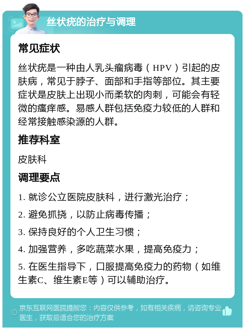 丝状疣的治疗与调理 常见症状 丝状疣是一种由人乳头瘤病毒（HPV）引起的皮肤病，常见于脖子、面部和手指等部位。其主要症状是皮肤上出现小而柔软的肉刺，可能会有轻微的瘙痒感。易感人群包括免疫力较低的人群和经常接触感染源的人群。 推荐科室 皮肤科 调理要点 1. 就诊公立医院皮肤科，进行激光治疗； 2. 避免抓挠，以防止病毒传播； 3. 保持良好的个人卫生习惯； 4. 加强营养，多吃蔬菜水果，提高免疫力； 5. 在医生指导下，口服提高免疫力的药物（如维生素C、维生素E等）可以辅助治疗。