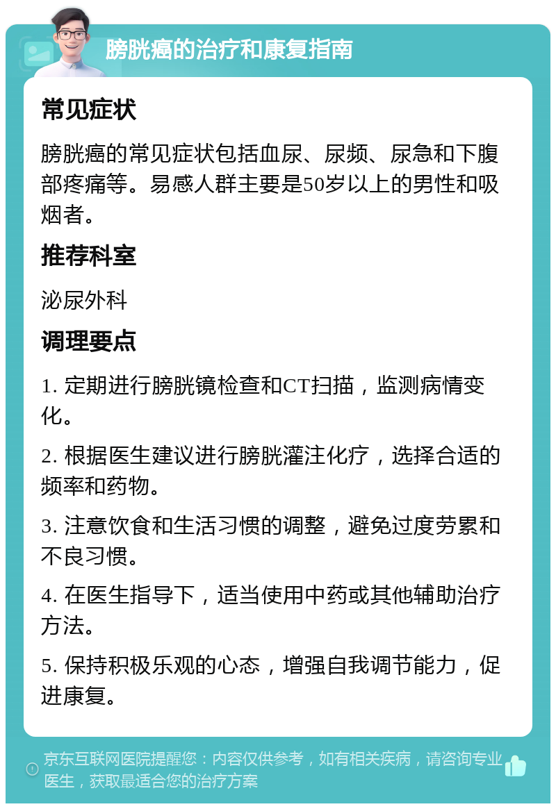 膀胱癌的治疗和康复指南 常见症状 膀胱癌的常见症状包括血尿、尿频、尿急和下腹部疼痛等。易感人群主要是50岁以上的男性和吸烟者。 推荐科室 泌尿外科 调理要点 1. 定期进行膀胱镜检查和CT扫描，监测病情变化。 2. 根据医生建议进行膀胱灌注化疗，选择合适的频率和药物。 3. 注意饮食和生活习惯的调整，避免过度劳累和不良习惯。 4. 在医生指导下，适当使用中药或其他辅助治疗方法。 5. 保持积极乐观的心态，增强自我调节能力，促进康复。