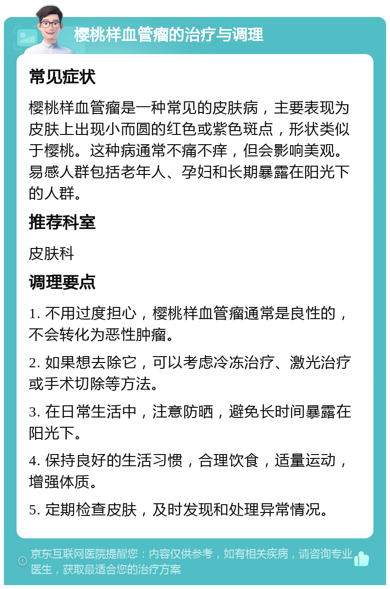 樱桃样血管瘤的治疗与调理 常见症状 樱桃样血管瘤是一种常见的皮肤病，主要表现为皮肤上出现小而圆的红色或紫色斑点，形状类似于樱桃。这种病通常不痛不痒，但会影响美观。易感人群包括老年人、孕妇和长期暴露在阳光下的人群。 推荐科室 皮肤科 调理要点 1. 不用过度担心，樱桃样血管瘤通常是良性的，不会转化为恶性肿瘤。 2. 如果想去除它，可以考虑冷冻治疗、激光治疗或手术切除等方法。 3. 在日常生活中，注意防晒，避免长时间暴露在阳光下。 4. 保持良好的生活习惯，合理饮食，适量运动，增强体质。 5. 定期检查皮肤，及时发现和处理异常情况。