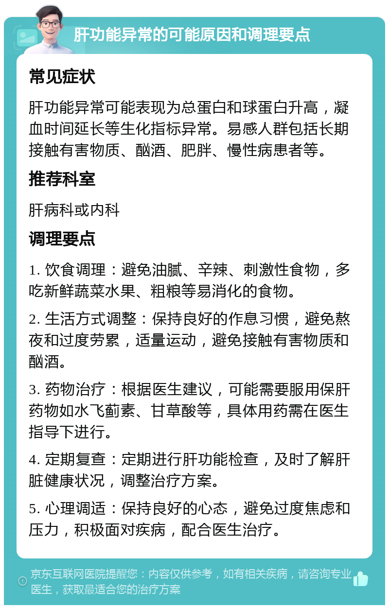 肝功能异常的可能原因和调理要点 常见症状 肝功能异常可能表现为总蛋白和球蛋白升高，凝血时间延长等生化指标异常。易感人群包括长期接触有害物质、酗酒、肥胖、慢性病患者等。 推荐科室 肝病科或内科 调理要点 1. 饮食调理：避免油腻、辛辣、刺激性食物，多吃新鲜蔬菜水果、粗粮等易消化的食物。 2. 生活方式调整：保持良好的作息习惯，避免熬夜和过度劳累，适量运动，避免接触有害物质和酗酒。 3. 药物治疗：根据医生建议，可能需要服用保肝药物如水飞蓟素、甘草酸等，具体用药需在医生指导下进行。 4. 定期复查：定期进行肝功能检查，及时了解肝脏健康状况，调整治疗方案。 5. 心理调适：保持良好的心态，避免过度焦虑和压力，积极面对疾病，配合医生治疗。