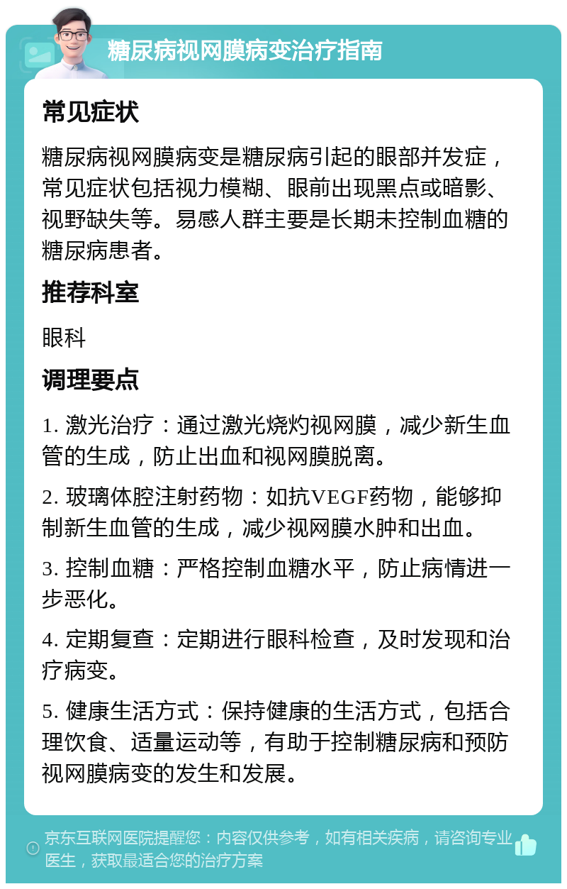 糖尿病视网膜病变治疗指南 常见症状 糖尿病视网膜病变是糖尿病引起的眼部并发症，常见症状包括视力模糊、眼前出现黑点或暗影、视野缺失等。易感人群主要是长期未控制血糖的糖尿病患者。 推荐科室 眼科 调理要点 1. 激光治疗：通过激光烧灼视网膜，减少新生血管的生成，防止出血和视网膜脱离。 2. 玻璃体腔注射药物：如抗VEGF药物，能够抑制新生血管的生成，减少视网膜水肿和出血。 3. 控制血糖：严格控制血糖水平，防止病情进一步恶化。 4. 定期复查：定期进行眼科检查，及时发现和治疗病变。 5. 健康生活方式：保持健康的生活方式，包括合理饮食、适量运动等，有助于控制糖尿病和预防视网膜病变的发生和发展。