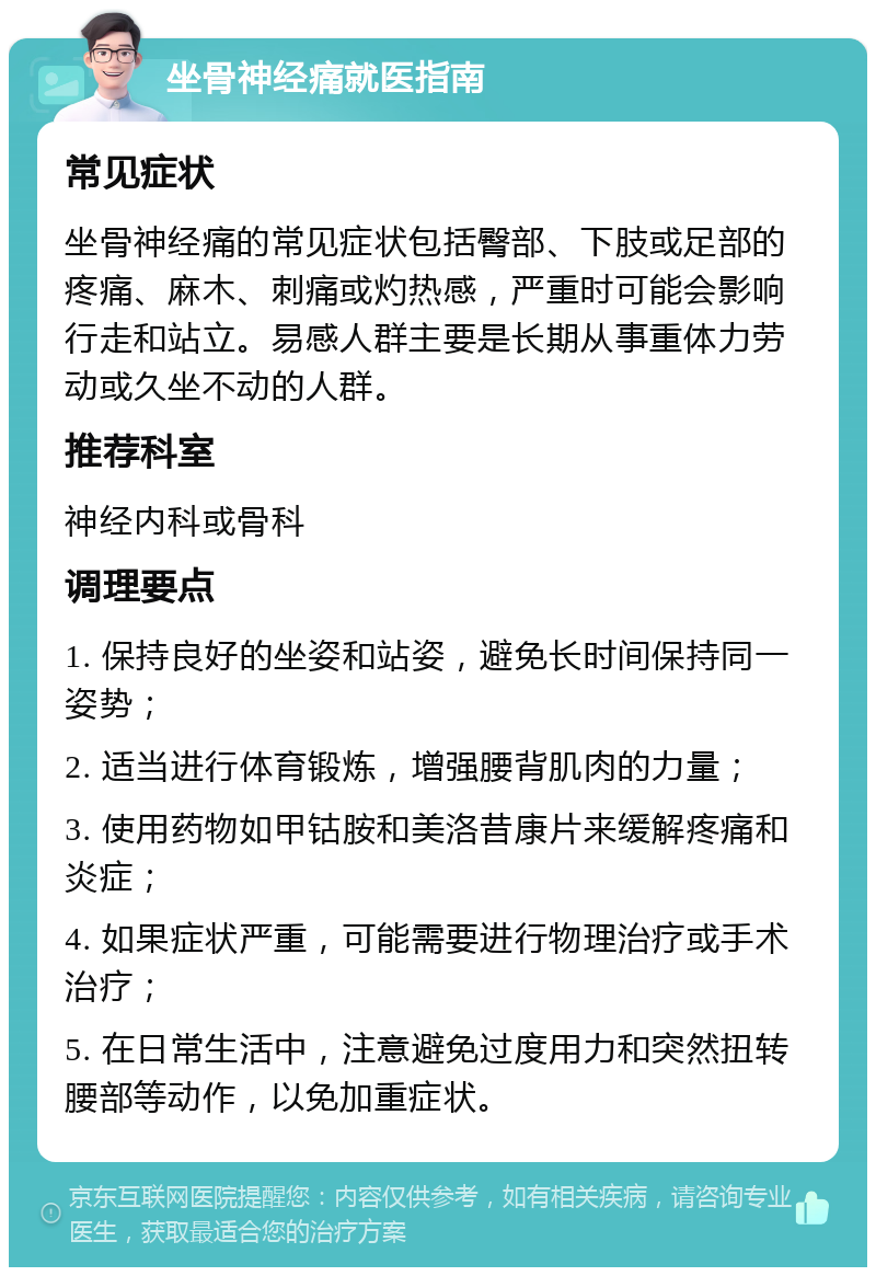 坐骨神经痛就医指南 常见症状 坐骨神经痛的常见症状包括臀部、下肢或足部的疼痛、麻木、刺痛或灼热感，严重时可能会影响行走和站立。易感人群主要是长期从事重体力劳动或久坐不动的人群。 推荐科室 神经内科或骨科 调理要点 1. 保持良好的坐姿和站姿，避免长时间保持同一姿势； 2. 适当进行体育锻炼，增强腰背肌肉的力量； 3. 使用药物如甲钴胺和美洛昔康片来缓解疼痛和炎症； 4. 如果症状严重，可能需要进行物理治疗或手术治疗； 5. 在日常生活中，注意避免过度用力和突然扭转腰部等动作，以免加重症状。